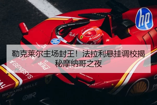 勒克莱尔主场封王！法拉利悬挂调校揭秘摩纳哥之夜